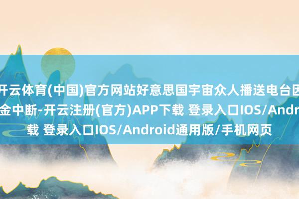 开云体育(中国)官方网站好意思国宇宙众人播送电台因发布干系音信濒临资金中断-开云注册(官方)APP下载 登录入口IOS/Android通用版/手机网页