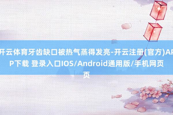 开云体育牙齿缺口被热气蒸得发亮-开云注册(官方)APP下载 登录入口IOS/Android通用版/手机网页