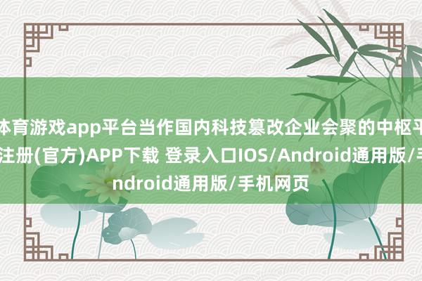 体育游戏app平台当作国内科技篡改企业会聚的中枢平台-开云注册(官方)APP下载 登录入口IOS/Android通用版/手机网页